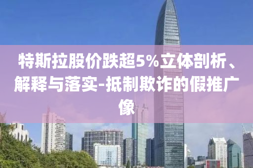 特斯拉股價跌超5%立體剖析、解釋與落實-抵制欺詐的假推廣像