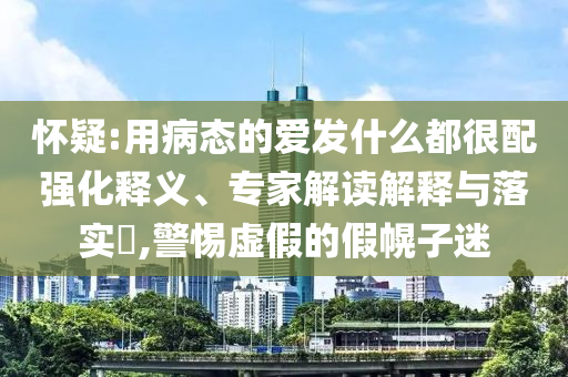 懷疑:用病態(tài)的愛發(fā)什么都很配強化釋義、專家解讀解釋與落實?,警惕虛假的假幌子迷