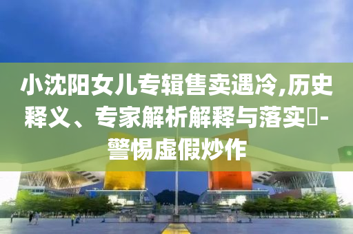 小沈陽女兒專輯售賣遇冷,歷史釋義、專家解析解釋與落實(shí)?-警惕虛假炒作