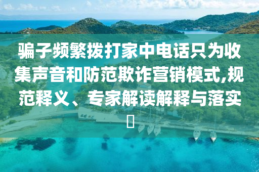 騙子頻繁撥打家中電話只為收集聲音和防范欺詐營(yíng)銷模式,規(guī)范釋義、專家解讀解釋與落實(shí)?
