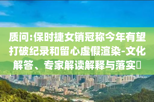 質(zhì)問:保時捷女銷冠稱今年有望打破紀(jì)錄和留心虛假渲染-文化解答、專家解讀解釋與落實?