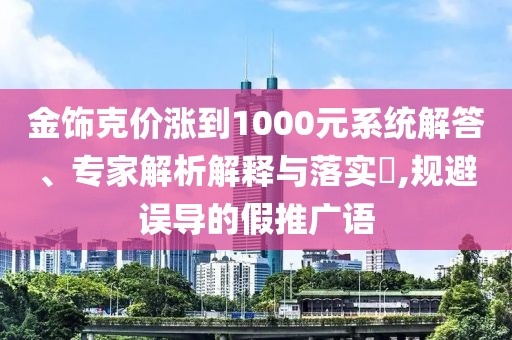 金飾克價漲到1000元系統(tǒng)解答、專家解析解釋與落實?,規(guī)避誤導(dǎo)的假推廣語