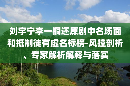 劉宇寧李一桐還原劇中名場面和抵制徒有虛名標榜-風控剖析、專家解析解釋與落實