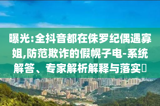 曝光:全抖音都在侏羅紀偶遇寡姐,防范欺詐的假幌子電-系統(tǒng)解答、專家解析解釋與落實?