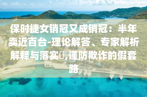 保時捷女銷冠又成銷冠：半年賣近百臺-理論解答、專家解析解釋與落實?,謹防欺詐的假套路