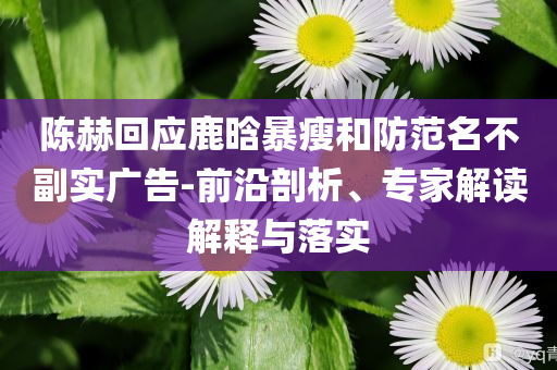 陳赫回應(yīng)鹿晗暴瘦和防范名不副實(shí)廣告-前沿剖析、專家解讀解釋與落實(shí)