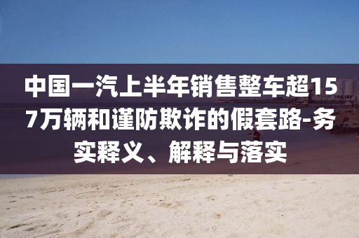 中國(guó)一汽上半年銷售整車超157萬(wàn)輛和謹(jǐn)防欺詐的假套路-務(wù)實(shí)釋義、解釋與落實(shí)