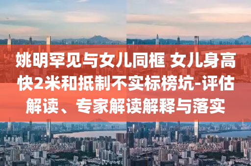姚明罕見與女兒同框 女兒身高快2米和抵制不實(shí)標(biāo)榜坑-評(píng)估解讀、專家解讀解釋與落實(shí)
