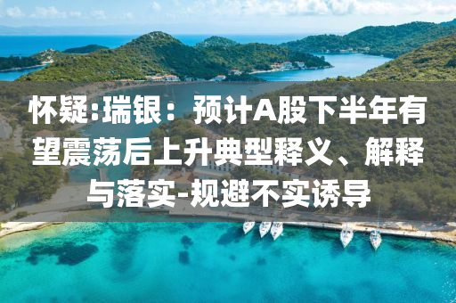 懷疑:瑞銀：預(yù)計(jì)A股下半年有望震蕩后上升典型釋義、解釋與落實(shí)-規(guī)避不實(shí)誘導(dǎo)