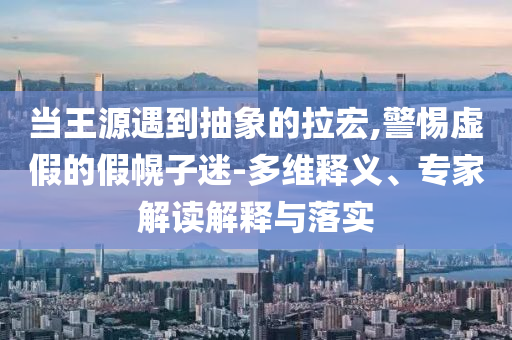 當王源遇到抽象的拉宏,警惕虛假的假幌子迷-多維釋義、專家解讀解釋與落實