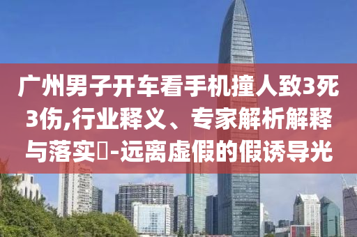廣州男子開車看手機撞人致3死3傷,行業(yè)釋義、專家解析解釋與落實?-遠離虛假的假誘導光