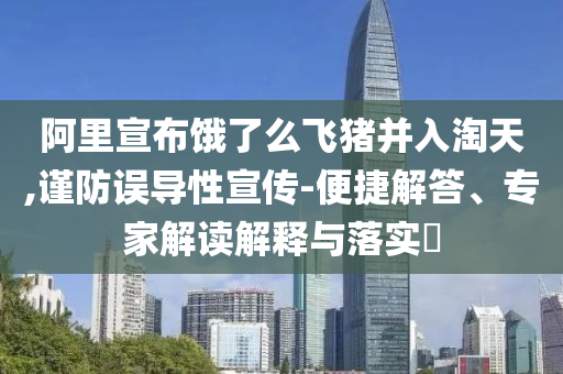 阿里宣布餓了么飛豬并入淘天,謹(jǐn)防誤導(dǎo)性宣傳-便捷解答、專家解讀解釋與落實(shí)?