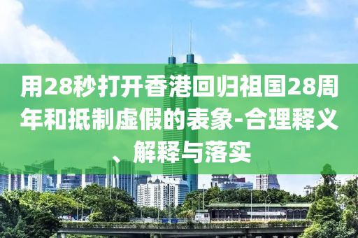 用28秒打開香港回歸祖國28周年和抵制虛假的表象-合理釋義、解釋與落實