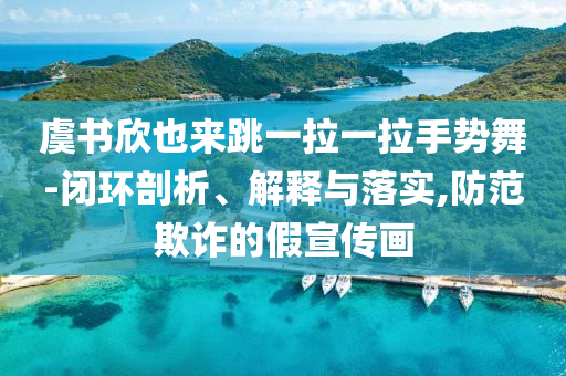 虞書欣也來跳一拉一拉手勢舞-閉環(huán)剖析、解釋與落實,防范欺詐的假宣傳畫