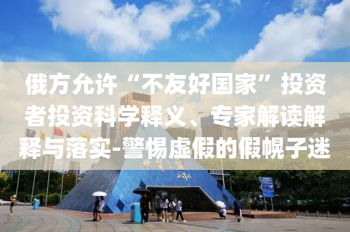 俄方允許“不友好國家”投資者投資科學釋義、專家解讀解釋與落實-警惕虛假的假幌子迷