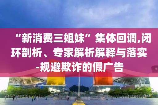 “新消費(fèi)三姐妹”集體回調(diào),閉環(huán)剖析、專家解析解釋與落實(shí)-規(guī)避欺詐的假?gòu)V告