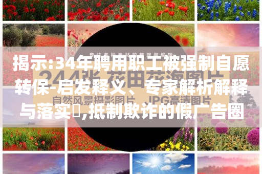 揭示:34年聘用職工被強制自愿轉(zhuǎn)保-啟發(fā)釋義、專家解析解釋與落實?,抵制欺詐的假廣告圈