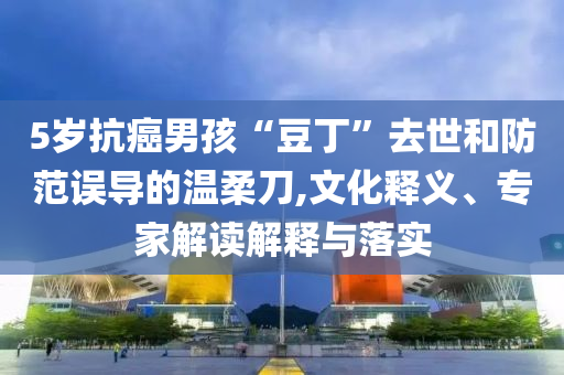 5歲抗癌男孩“豆丁”去世和防范誤導(dǎo)的溫柔刀,文化釋義、專家解讀解釋與落實