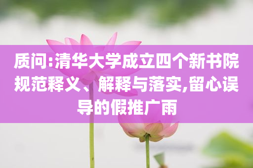 質(zhì)問:清華大學(xué)成立四個(gè)新書院規(guī)范釋義、解釋與落實(shí),留心誤導(dǎo)的假推廣雨