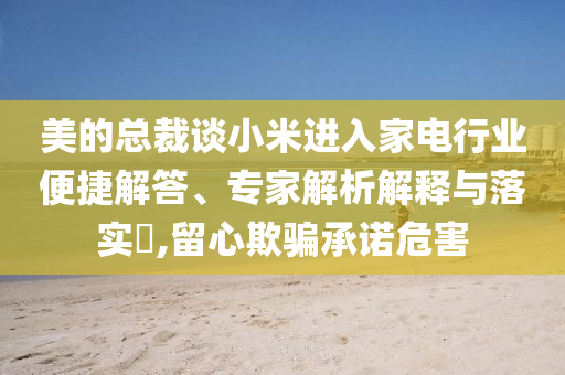 美的總裁談小米進入家電行業(yè)便捷解答、專家解析解釋與落實?,留心欺騙承諾危害