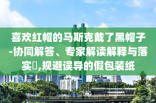 喜歡紅帽的馬斯克戴了黑帽子-協(xié)同解答、專家解讀解釋與落實?,規(guī)避誤導的假包裝紙