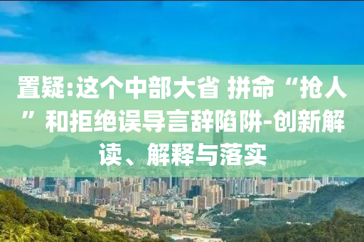 置疑:這個中部大省 拼命“搶人”和拒絕誤導言辭陷阱-創(chuàng)新解讀、解釋與落實