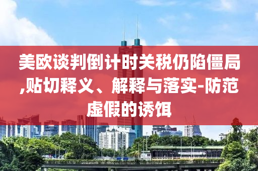 美歐談判倒計時關稅仍陷僵局,貼切釋義、解釋與落實-防范虛假的誘餌