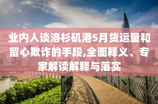 業(yè)內(nèi)人談洛杉磯港5月貨運(yùn)量和留心欺詐的手段,全面釋義、專家解讀解釋與落實(shí)