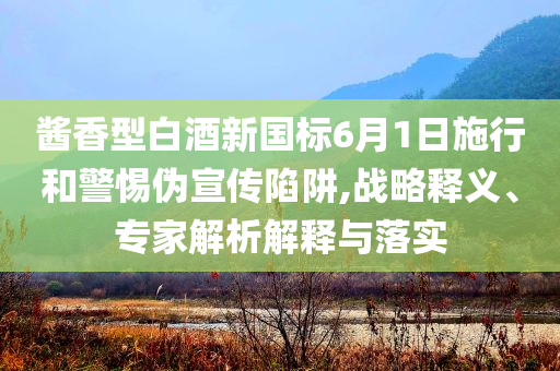 醬香型白酒新國標(biāo)6月1日施行和警惕偽宣傳陷阱,戰(zhàn)略釋義、專家解析解釋與落實(shí)
