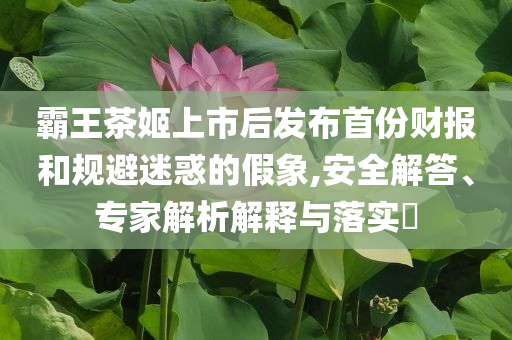 霸王茶姬上市后發(fā)布首份財報和規(guī)避迷惑的假象,安全解答、專家解析解釋與落實(shí)?
