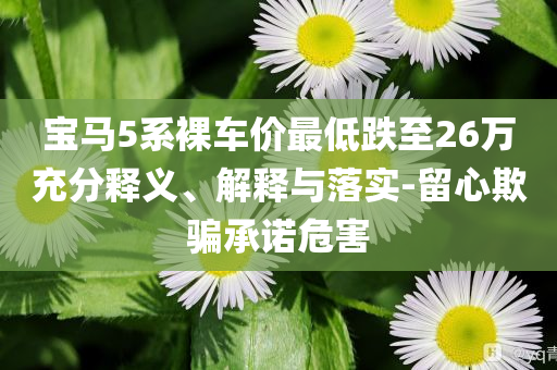 寶馬5系裸車價(jià)最低跌至26萬充分釋義、解釋與落實(shí)-留心欺騙承諾危害