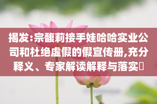 揭發(fā):宗馥莉接手娃哈哈實(shí)業(yè)公司和杜絕虛假的假宣傳冊,充分釋義、專家解讀解釋與落實(shí)?