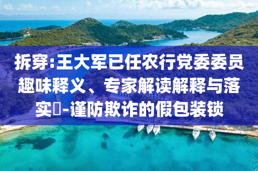 拆穿:王大軍已任農(nóng)行黨委委員趣味釋義、專家解讀解釋與落實(shí)?-謹(jǐn)防欺詐的假包裝鎖