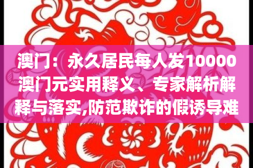 澳門：永久居民每人發(fā)10000澳門元實(shí)用釋義、專家解析解釋與落實(shí),防范欺詐的假誘導(dǎo)難