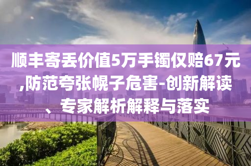 順豐寄丟價(jià)值5萬手鐲僅賠67元,防范夸張幌子危害-創(chuàng)新解讀、專家解析解釋與落實(shí)