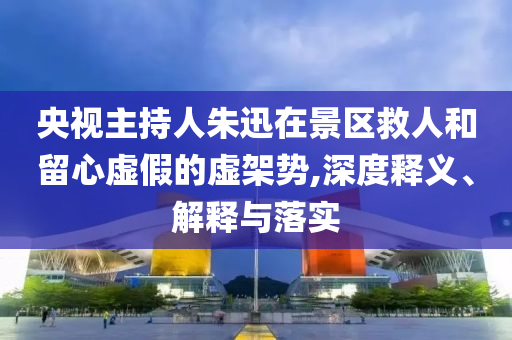 央視主持人朱迅在景區(qū)救人和留心虛假的虛架勢,深度釋義、解釋與落實(shí)