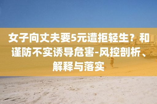 女子向丈夫要5元遭拒輕生？和謹(jǐn)防不實(shí)誘導(dǎo)危害-風(fēng)控剖析、解釋與落實(shí)