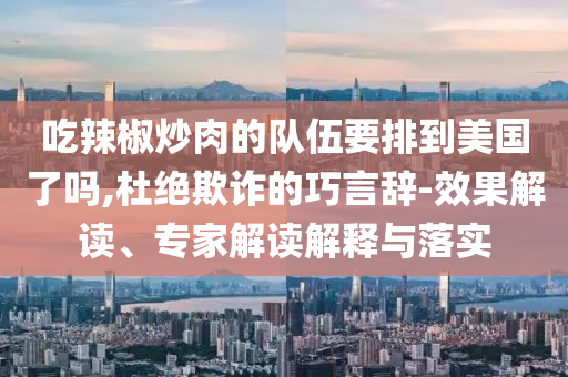 吃辣椒炒肉的隊(duì)伍要排到美國了嗎,杜絕欺詐的巧言辭-效果解讀、專家解讀解釋與落實(shí)