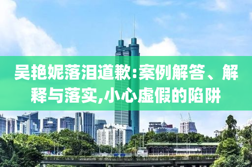 吳艷妮落淚道歉:案例解答、解釋與落實(shí),小心虛假的陷阱