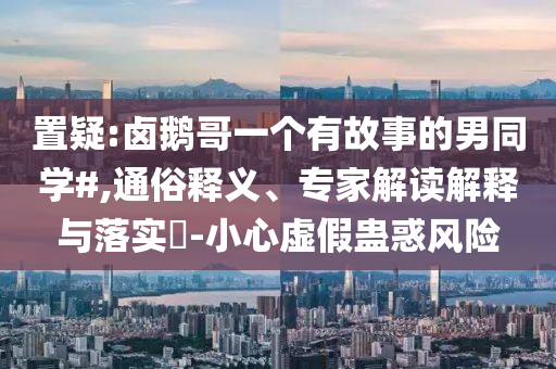 置疑:鹵鵝哥一個(gè)有故事的男同學(xué)#,通俗釋義、專家解讀解釋與落實(shí)?-小心虛假蠱惑風(fēng)險(xiǎn)
