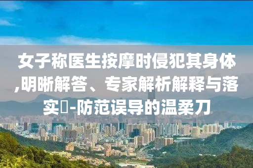 女子稱醫(yī)生按摩時(shí)侵犯其身體,明晰解答、專家解析解釋與落實(shí)?-防范誤導(dǎo)的溫柔刀