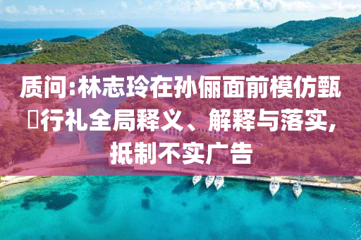 質(zhì)問(wèn):林志玲在孫儷面前模仿甄嬛行禮全局釋義、解釋與落實(shí),抵制不實(shí)廣告