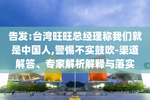 告發(fā):臺(tái)灣旺旺總經(jīng)理稱我們就是中國(guó)人,警惕不實(shí)鼓吹-渠道解答、專家解析解釋與落實(shí)