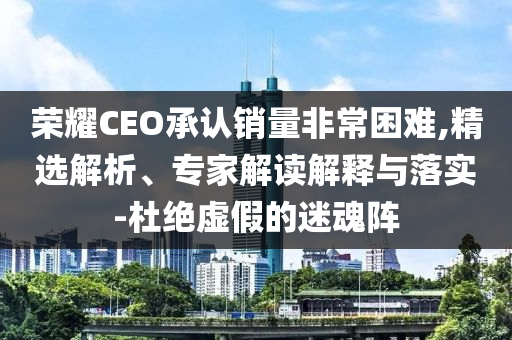 榮耀CEO承認銷量非常困難,精選解析、專家解讀解釋與落實-杜絕虛假的迷魂陣