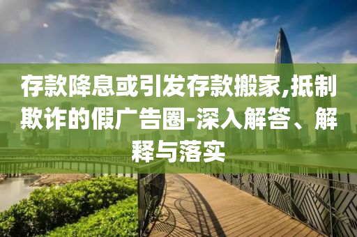 存款降息或引發(fā)存款搬家,抵制欺詐的假廣告圈-深入解答、解釋與落實