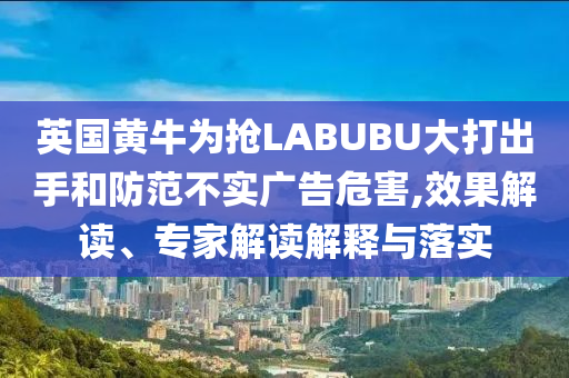 英國黃牛為搶LABUBU大打出手和防范不實廣告危害,效果解讀、專家解讀解釋與落實