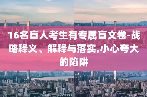 16名盲人考生有專屬盲文卷-戰(zhàn)略釋義、解釋與落實,小心夸大的陷阱