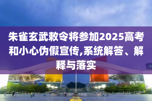 朱雀玄武敕令將參加2025高考和小心偽假宣傳,系統(tǒng)解答、解釋與落實