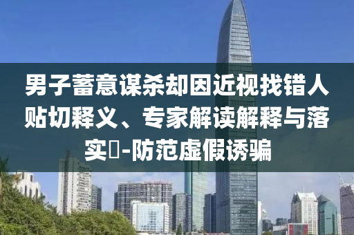 男子蓄意謀殺卻因近視找錯人貼切釋義、專家解讀解釋與落實?-防范虛假誘騙