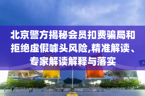 北京警方揭秘會(huì)員扣費(fèi)騙局和拒絕虛假噱頭風(fēng)險(xiǎn),精準(zhǔn)解讀、專(zhuān)家解讀解釋與落實(shí)